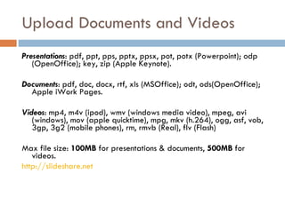 Upload Documents and Videos Presentations : pdf, ppt, pps, pptx, ppsx, pot, potx (Powerpoint); odp (OpenOffice); key, zip (Apple Keynote).  Documents : pdf, doc, docx, rtf, xls (MSOffice); odt, ods(OpenOffice); Apple iWork Pages. Videos : mp4, m4v (ipod), wmv (windows media video), mpeg, avi (windows), mov (apple quicktime), mpg, mkv (h.264), ogg, asf, vob, 3gp, 3g2 (mobile phones), rm, rmvb (Real), flv (Flash)  Max file size:  100MB  for presentations & documents,  500MB  for videos. http://slideshare.net   