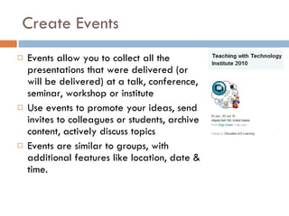 Create Events Events allow you to collect all the presentations that were delivered (or will be delivered) at a talk, conference, seminar, workshop or institute  Use events to promote your ideas, send invites to colleagues or students, archive content, actively discuss topics  Events are similar to groups, with additional features like location, date & time.  