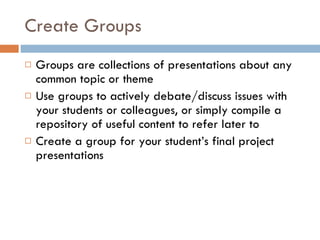 Create Groups Groups are collections of presentations about any common topic or theme Use groups to actively debate/discuss issues with your students or colleagues, or simply compile a repository of useful content to refer later to  Create a group for your student’s final project presentations  