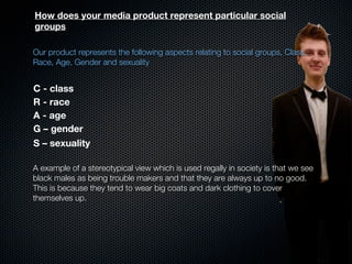 How does your media product represent particular social
groups

Our product represents the following aspects relating to social groups, Class,
Race, Age, Gender and sexuality


C - class
R - race
A - age
G – gender
S – sexuality

A example of a stereotypical view which is used regally in society is that we see
black males as being trouble makers and that they are always up to no good.
This is because they tend to wear big coats and dark clothing to cover
themselves up.
 