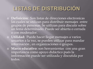 LISTAS DE DISTRIBUCIÓNDefinición:  Son listas de direccioneselectronicaslascuales se utilizanparadistribuirmensajes  entre grupos de personas. Se uitlizanparadiscutirsobre un temadeterminado. Puede ser abierta o cerrada o con moderador.Utilidad:Puedehacerllegarmensajes a variosusuarios a la vez, se puedenutilizarparamandarinformación , en organizaciones o grupos.Marco educativo: son herramientas  con unagranimportanciacomoapoyodidácticopués la imformaciónpuede ser utilizada y discutidaportodos. 