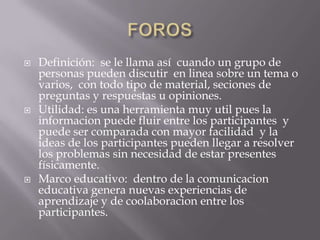 FOROSDefinición:  se le llama asícuando un grupo de personas puedendiscutir  en lineasobre un tema o varios,  con todotipo de material, seciones de preguntas y respuestas u opiniones.Utilidad: esunaherramientamuyutilpues la informacionpuedefluir entre los participantes  y puede ser comparada con mayor facilidad  y la ideas de los participantespuedenllegar a resolver los problemassin necesidad de estarpresentesfísicamente.Marco educativo:  dentro de la comunicacioneducativa genera nuevasexperiencias de aprendizaje y de coolaboracion entre los participantes.