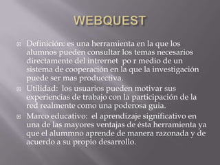 WEBQUESTDefinición: esunaherramienta en la que los alumnospuedenconsultar los temasnecesariosdirectamente del intrernetpo r medio de un sistema de cooperación en la que la investigaciónpuede ser masproducctiva.Utilidad:  los usuariospuedenmotivarsusexperiencias de trabajo con la participación de la red realmentecomounapoderosaguia.Marco educativo:  el aprendizajesignificativo en una de lasmayoresventajas de éstaherramientayaque el alummnoaprende de manerarazonada y de acuerdo a supropiodesarrollo.