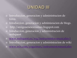 UNIDAD IIIIntroduccion, generacion y administracion de foros.Intoduccion, generacion y adminisracion de blogs. http:/amigosenescenamax.bogspot.comIntoduccion, generacion y administracion de webquestwww.webquest.es/wq/instrumentos-musicales-1Introduccion, generacion y administracion de wikiwww.wix.com/yoguimax/instrumentosmusicales