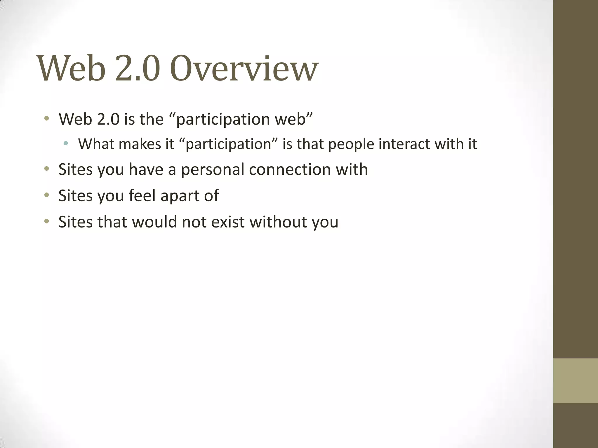 Web 2.0 Overview
• Web 2.0 is the “participation web”
• What makes it “participation” is that people interact with it
• Sites you have a personal connection with
• Sites you feel apart of
• Sites that would not exist without you
 