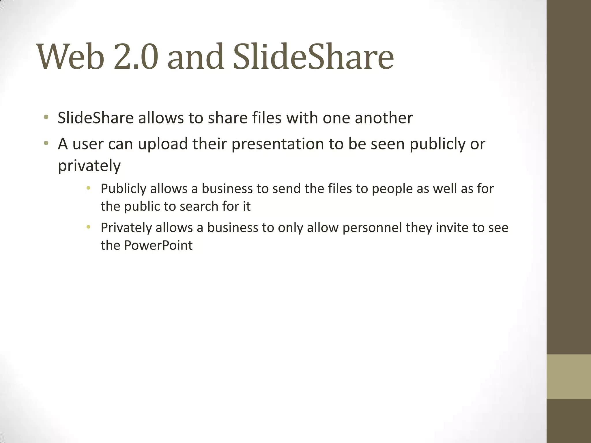 Web 2.0 and SlideShare
• SlideShare allows to share files with one another
• A user can upload their presentation to be seen publicly or
privately
• Publicly allows a business to send the files to people as well as for
the public to search for it
• Privately allows a business to only allow personnel they invite to see
the PowerPoint
 