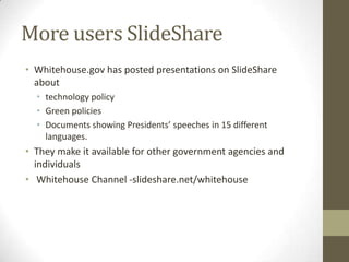 More users SlideShare
• Whitehouse.gov has posted presentations on SlideShare
about
• technology policy
• Green policies
• Documents showing Presidents’ speeches in 15 different
languages.
• They make it available for other government agencies and
individuals
• Whitehouse Channel -slideshare.net/whitehouse
 