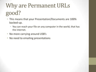 Why are Permanent URLs
good?
• This means that your Presentation/Documents are 100%
backed-up.
• You can reach your file on any computer in the world, that has
the internet.
• No more carrying around USB’s
• No need to emailing presentations
 