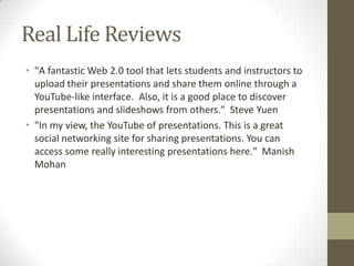 Real Life Reviews
• "A fantastic Web 2.0 tool that lets students and instructors to
upload their presentations and share them online through a
YouTube-like interface. Also, it is a good place to discover
presentations and slideshows from others." Steve Yuen
• "In my view, the YouTube of presentations. This is a great
social networking site for sharing presentations. You can
access some really interesting presentations here." Manish
Mohan
 