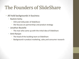 The Founders of SlideShare
• All hold backgrounds in business
• Rashmi Sinha
• CEO and Cofounder of SlideShare
• She focuses on partnerships and product strategy
• Jonathan Boutelle
• The man who came up with the initial idea of SlideShare
• Amit Ranjan
• The head of the building team at SlideShare
• Background in product marketing, sales,and consumer research
 