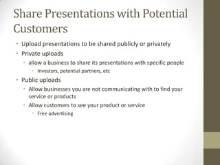 Share Presentations with Potential
Customers
• Upload presentations to be shared publicly or privately
• Private uploads
• allow a business to share its presentations with specific people
• Investors, potential partners, etc
• Public uploads
• Allow businesses you are not communicating with to find your
service or products
• Allow customers to see your product or service
• Free advertising
 