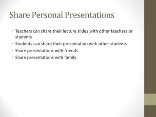 Share Personal Presentations
• Teachers can share their lecture slides with other teachers or
students
• Students can share their presentation with other students
• Share presentations with friends
• Share presentations with family
 