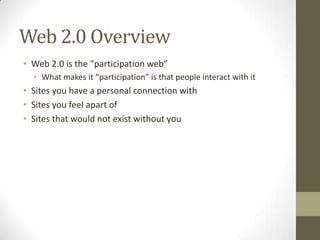 Web 2.0 Overview
• Web 2.0 is the “participation web”
• What makes it “participation” is that people interact with it
• Sites you have a personal connection with
• Sites you feel apart of
• Sites that would not exist without you
 
