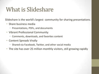 What is Slideshare
Slideshare is the world’s largest community for sharing presentations.
• Share business media
• Presentations, PDFs, and documents
• Vibrant Professional Community
• Comments, downloads, and favorites content
• Content Spreads Virally
• Shared via Facebook, Twitter, and other social media
• The site has over 25 million monthly visitors, still growing rapidly
 