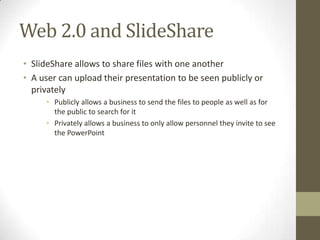 Web 2.0 and SlideShare
• SlideShare allows to share files with one another
• A user can upload their presentation to be seen publicly or
privately
• Publicly allows a business to send the files to people as well as for
the public to search for it
• Privately allows a business to only allow personnel they invite to see
the PowerPoint
 