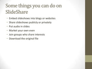 Some things you can do on
SlideShare
• Embed slideshows into blogs or websites
• Share slideshows publicly or privately
• Put audio in slides
• Market your own even
• Join groups who share interests
• Download the original file
 
