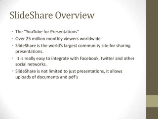 SlideShare Overview
• The “YouTube for Presentations”
• Over 25 million monthly viewers worldwide
• SlideShare is the world's largest community site for sharing
presentations.
• It is really easy to integrate with Facebook, twitter and other
social networks.
• SlideShare is not limited to just presentations, it allows
uploads of documents and pdf’s
 