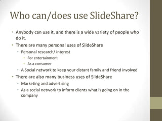 Who can/does use SlideShare?
• Anybody can use it, and there is a wide variety of people who
do it.
• There are many personal uses of SlideShare
• Personal research/ interest
• For entertainment
• As a consumer
• A Social network to keep your distant family and friend involved
• There are also many business uses of SlideShare
• Marketing and advertising
• As a social network to inform clients what is going on in the
company
 