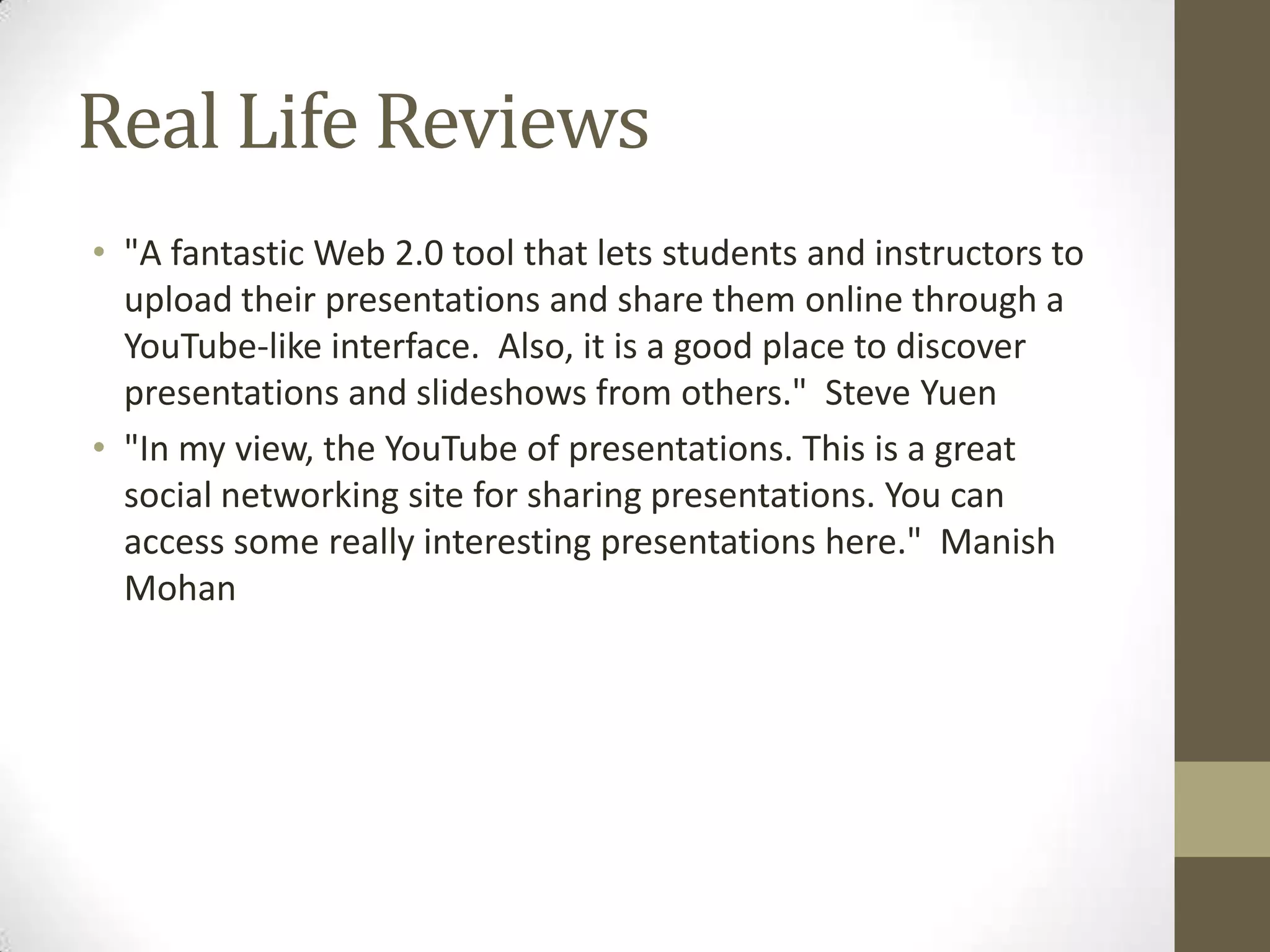 Real Life Reviews "A fantastic Web 2.0 tool that lets students and instructors to upload their presentations and share them online through a YouTube-like interface.  Also, it is a good place to discover presentations and slideshows from others."  Steve Yuen"In my view, the YouTube of presentations. This is a great social networking site for sharing presentations. You can access some really interesting presentations here."  Manish Mohan