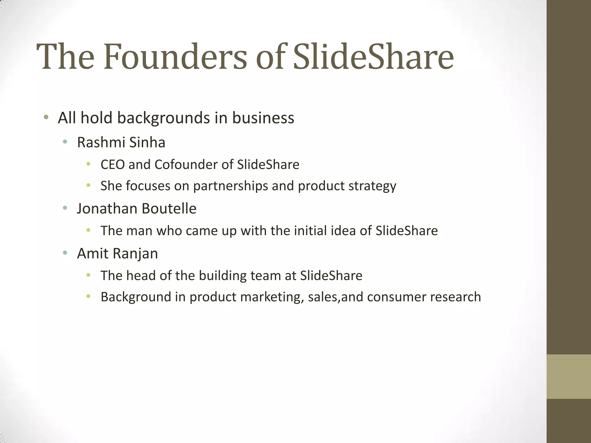 The Founders of SlideShareAll hold backgrounds in businessRashmiSinhaCEO and Cofounder of SlideShareShe focuses on partnerships and product strategyJonathan BoutelleThe man who came up with the initial idea of SlideShareAmitRanjanThe head of the building team at SlideShareBackground in product marketing, sales,and consumer research 