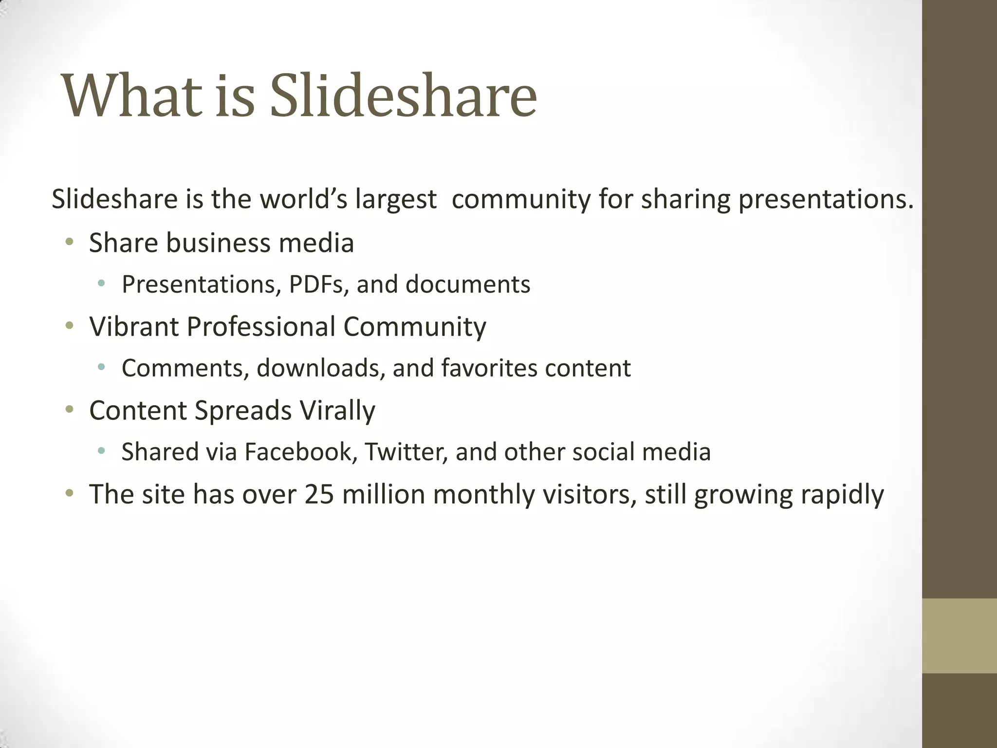What is SlideshareSlideshare is the world’s largest  community for sharing presentations.Share business mediaPresentations, PDFs, and documentsVibrant Professional CommunityComments, downloads, and favorites contentContent Spreads VirallyShared via Facebook, Twitter, and other social mediaThe site has over 25 million monthly visitors, still growing rapidly