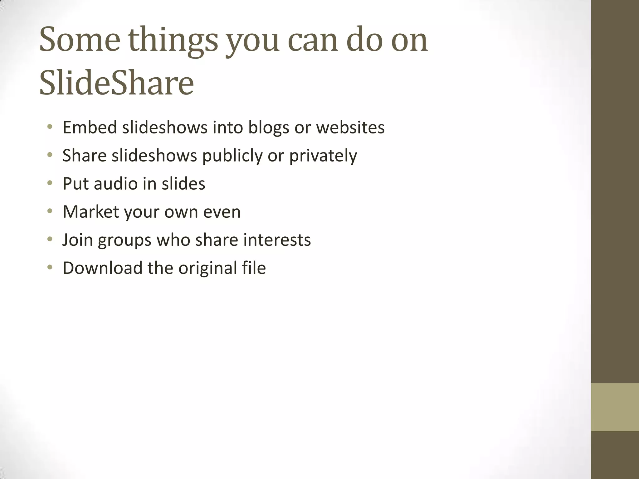 Some things you can do on SlideShareEmbed slideshows into blogs or websitesShare slideshows publicly or privatelyPut audio in slidesMarket your own evenJoin groups who share interestsDownload the original file