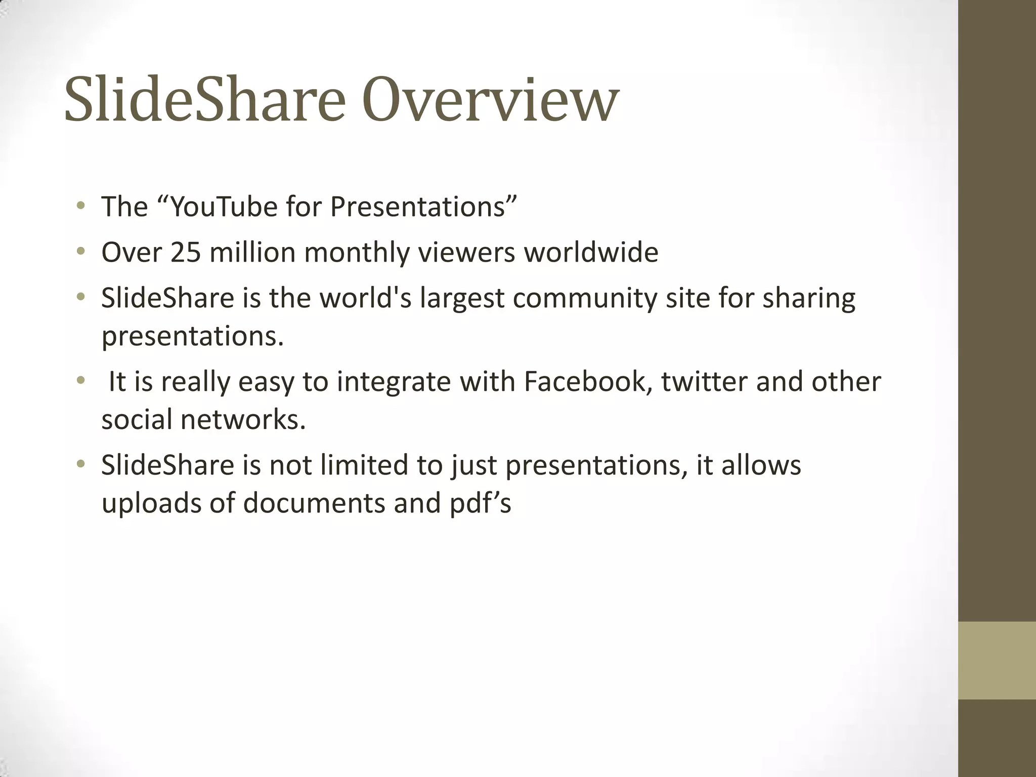 SlideShare Overview The “YouTube for Presentations”Over 25 million monthly viewers worldwideSlideShareis the world's largest community site for sharing presentations. It is really easy to integrate with Facebook, twitter and other social networks. SlideShare is not limited to just presentations, it allows uploads of documents and pdf’s