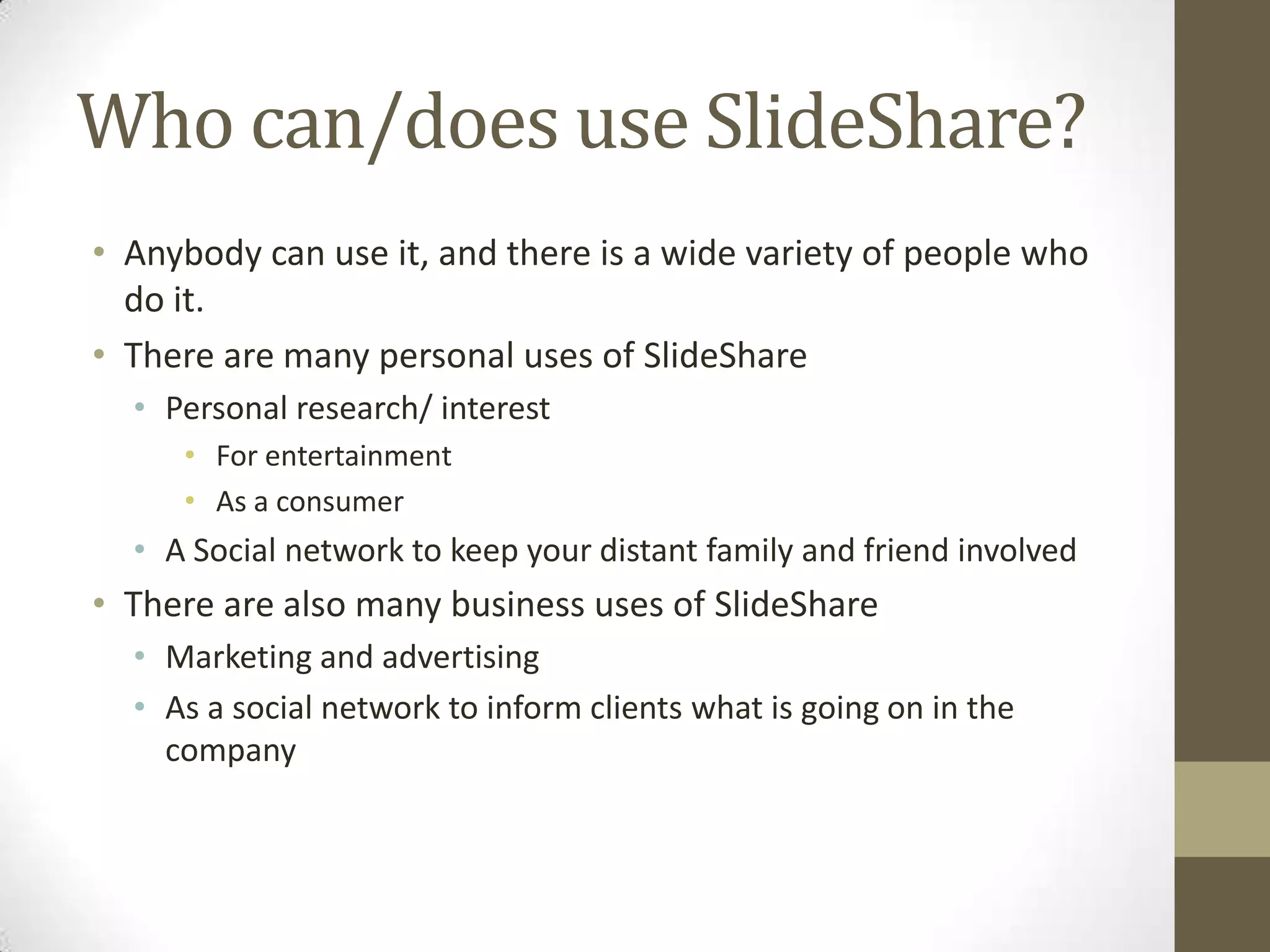 Who can/does use SlideShare?Anybody can use it, and there is a wide variety of people who do it.There are many personal uses of SlideSharePersonal research/ interest For entertainmentAs a consumer A Social network to keep your distant family and friend involved There are also many business uses of SlideShareMarketing and advertisingAs a social network to inform clients what is going on in the company