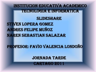 INSTITUCION EDUCATIVA ACADEMICO TECNOLOGIA E INFORMATICA SLIDESHARE  STIVEN LOPERA GOMEZ ANDRES FELIPE MUÑOZ  NAREN SEBASTIAN SALAZAR PROFESOR: FAVIO VALENCIA LONDOÑO JORNADA TARDE CARTAGO 2011  