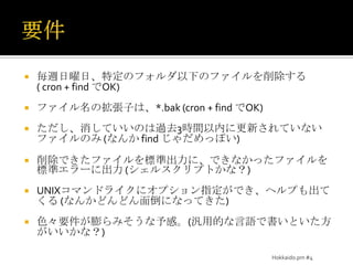要件毎週日曜日、特定のフォルダ以下のファイルを削除する ( cron + find でOK)ファイル名の拡張子は、*.bak (cron + find でOK)ただし、消していいのは過去3時間以内に更新されていないファイルのみ (なんか find じゃだめっぽい)削除できたファイルを標準出力に、できなかったファイルを標準エラーに出力 (シェルスクリプトかな？)UNIXコマンドライクにオプション指定ができ、ヘルプも出てくる (なんかどんどん面倒になってきた)色々要件が膨らみそうな予感。(汎用的な言語で書いといた方がいいかな？)Hokkaido.pm #4