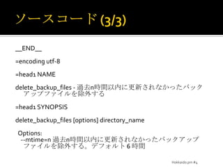 ソースコード (3/3)__END__=encoding utf-8=head1 NAMEdelete_backup_files - 過去n時間以内に更新されなかったバックアップファイルを除外する=head1 SYNOPSISdelete_backup_files [options] directory_name  Options:    --mtime=n 過去n時間以内に更新されなかったバックアップファイルを除外する。デフォルト 6 時間Hokkaido.pm #4