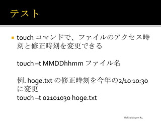 テストtouch コマンドで、ファイルのアクセス時刻と修正時刻を変更できるtouch –t MMDDhhmmファイル名例. hoge.txt の修正時刻を今年の2/10 10:30に変更touch –t 02101030 hoge.txtHokkaido.pm #4