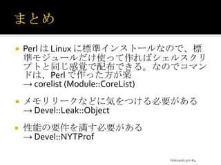 まとめPerl は Linux に標準インストールなので、標準モジュールだけ使って作ればシェルスクリプトと同じ感覚で配布できる。なのでコマンドは、Perl で作った方が楽-> corelist (Module::CoreList)メモリリークなどに気をつける必要がある-> Devel::Leak::Object性能の要件を満す必要がある-> Devel::NYTProfHokkaido.pm #4