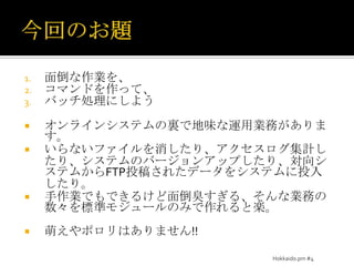 今回のお題面倒な作業を、コマンドを作って、バッチ処理にしようオンラインシステムの裏で地味な運用業務があります。いらないファイルを消したり、アクセスログ集計したり、システムのバージョンアップしたり、対向システムからFTP投稿されたデータをシステムに投入したり。手作業でもできるけど面倒臭すぎる、そんな業務の数々を標準モジュールのみで作れると楽。萌えやポロリはありません!!Hokkaido.pm #4