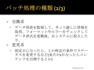 バッチ処理の種類 (2/3)交換系データ到着を監視して、ネット越しに情報を取得、フォーマットやエラーをチェックしてデータ形式を変換後、自システムに投入したり。変更系指定日になったら、とか特定の条件でステータスを変更するなど(来月の1日なったらコンテンツを公開するとか)Hokkaido.pm #4