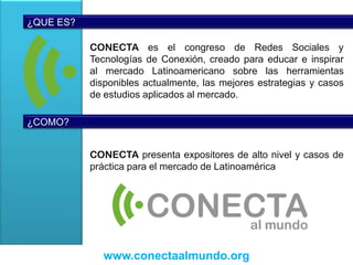 ¿QUE ES?CONECTA es el congreso de Redes Sociales y Tecnologías de Conexión, creado para educar e inspirar al mercado Latinoamericano sobre las herramientas disponibles actualmente, las mejores estrategias y casos de estudios aplicados al mercado.¿COMO? CONECTA presenta expositores de alto nivel y casos de práctica para el mercado de Latinoaméricawww.conectaalmundo.org