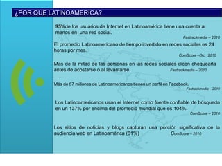 ¿POR QUE LATINOAMERICA?95%de los usuarios de Internet en Latinoamérica tiene una cuenta al menos en  una red social.Fastrackmedia – 2010El promedio Latinoamericano de tiempo invertido en redes sociales es 24 horas por mes.ComScore –Dic.  2010Mas de la mitad de las personas en las redes sociales dicen chequearla antes de acostarse o al levantarse.	                                     Fastrackmedia – 2010Más de 67 millones de Latinoamericanos tienen un perfil en Facebook. Fastrackmedia – 2010Los Latinoamericanos usan el Internet como fuente confiable de búsqueda en un 137% por encima del promedio mundial que es 104%.ComScore – 2010Los sitios de noticias y blogs capturan una porción significativa de la audiencia web en Latinoamérica (61%)	                    ComScore – 2010