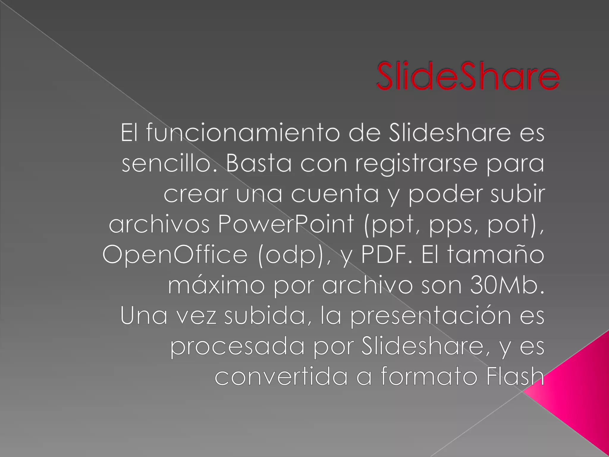 SlideShareEl funcionamiento de Slideshare es sencillo. Basta con registrarse para crear una cuenta y poder subir archivos PowerPoint (ppt, pps, pot), OpenOffice (odp), y PDF. El tamaño máximo por archivo son 30Mb.Una vez subida, la presentación es procesada por Slideshare, y es convertida a formato Flash