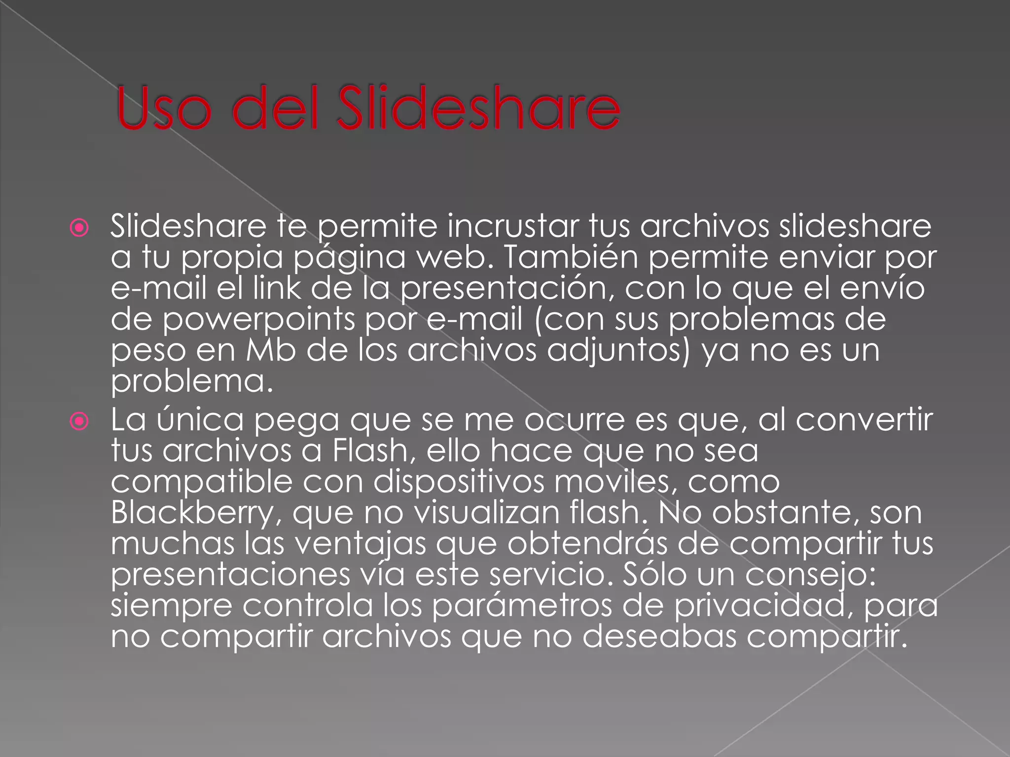 Uso del SlideshareSlideshare te permite incrustar tus archivos slideshare a tu propia página web. También permite enviar por e-mail el link de la presentación, con lo que el envío de powerpoints por e-mail (con sus problemas de peso en Mb de los archivos adjuntos) ya no es un problema.La única pega que se me ocurre es que, al convertir tus archivos a Flash, ello hace que no sea compatible con dispositivos moviles, como Blackberry, que no visualizan flash. No obstante, son muchas las ventajas que obtendrás de compartir tus presentaciones vía este servicio. Sólo un consejo: siempre controla los parámetros de privacidad, para no compartir archivos que no deseabas compartir.