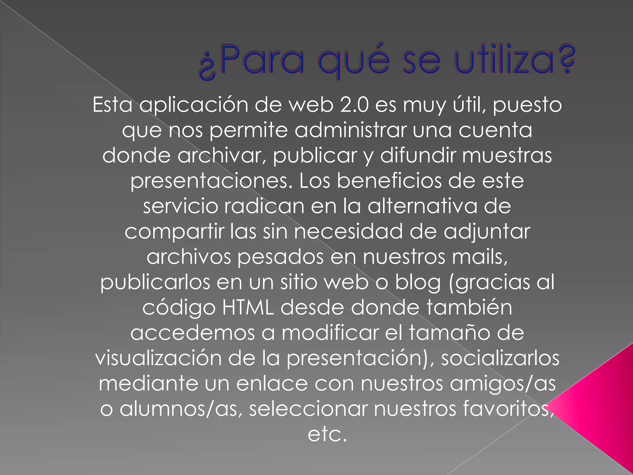 ¿Para qué se utiliza? Esta aplicación de web 2.0 es muy útil, puesto que nos permite administrar una cuenta donde archivar, publicar y difundir muestras presentaciones. Los beneficios de este servicio radican en la alternativa de compartir las sin necesidad de adjuntar archivos pesados en nuestros mails, publicarlos en un sitio web o blog (gracias al código HTML desde donde también accedemos a modificar el tamaño de visualización de la presentación), socializarlos mediante un enlace con nuestros amigos/as o alumnos/as, seleccionar nuestros favoritos, etc. 