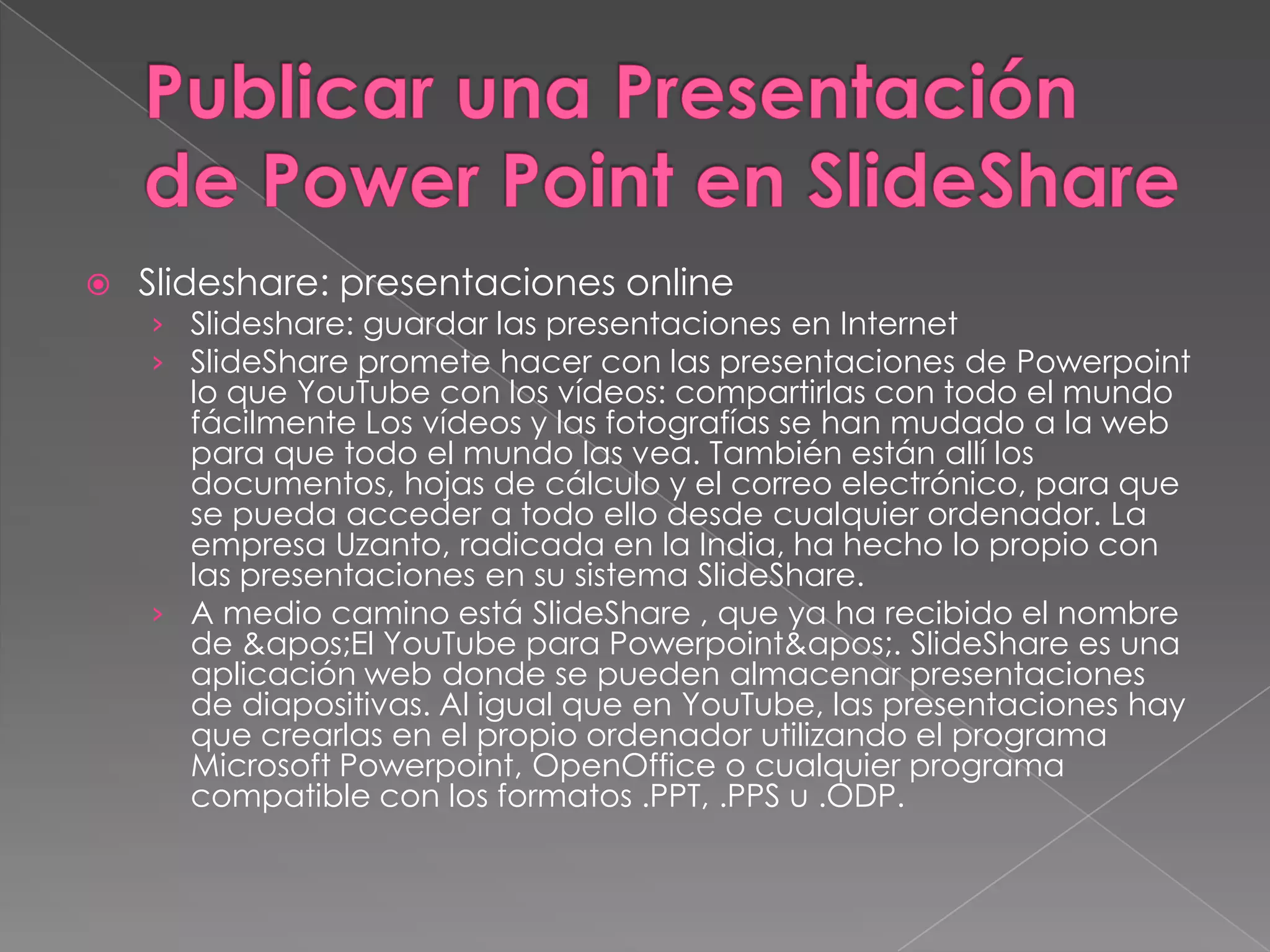 Publicar una Presentación de Power Point en SlideShareSlideshare: presentaciones online Slideshare: guardar las presentaciones en Internet SlideShare promete hacer con las presentaciones de Powerpoint lo que YouTube con los vídeos: compartirlas con todo el mundo fácilmente Los vídeos y las fotografías se han mudado a la web para que todo el mundo las vea. También están allí los documentos, hojas de cálculo y el correo electrónico, para que se pueda acceder a todo ello desde cualquier ordenador. La empresa Uzanto, radicada en la India, ha hecho lo propio con las presentaciones en su sistema SlideShare. A medio camino está SlideShare , que ya ha recibido el nombre de &apos;ElYouTube para Powerpoint&apos;. SlideShare es una aplicación web donde se pueden almacenar presentaciones de diapositivas. Al igual que en YouTube, las presentaciones hay que crearlas en el propio ordenador utilizando el programa Microsoft Powerpoint, OpenOffice o cualquier programa compatible con los formatos .PPT, .PPS u .ODP. 
