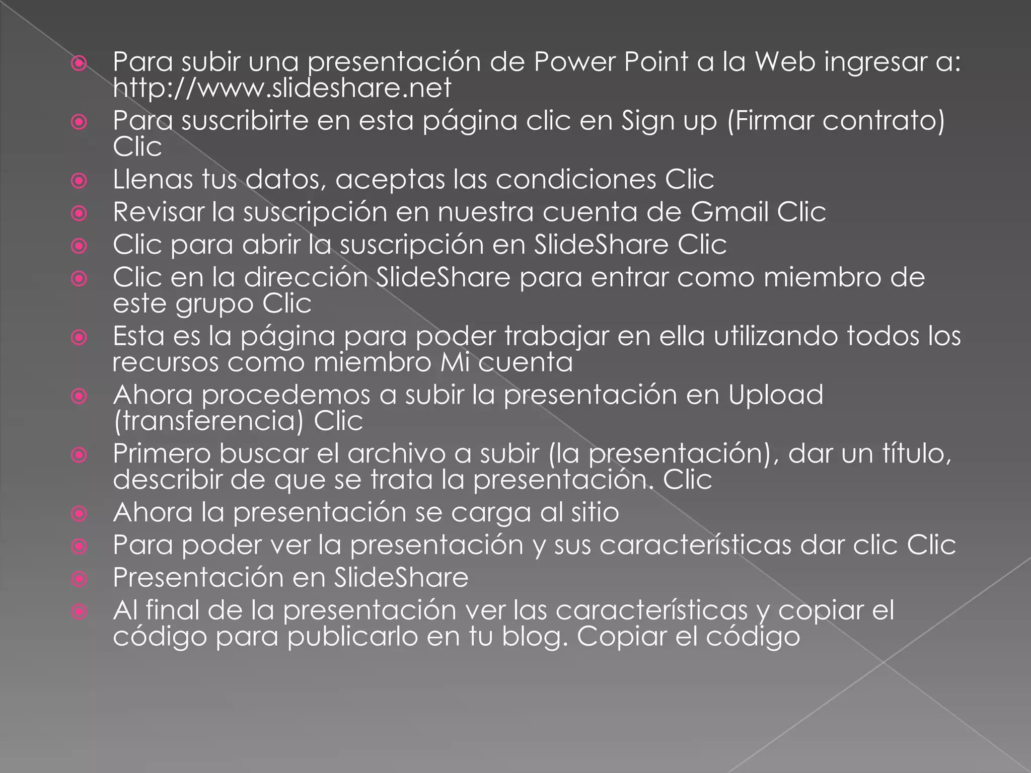 Para subir una presentación de Power Point a la Web ingresar a: http://www.slideshare.net Para suscribirte en esta página clic en Sign up (Firmar contrato) Clic Llenas tus datos, aceptas las condiciones Clic Revisar la suscripción en nuestra cuenta de Gmail Clic Clic para abrir la suscripción en SlideShare Clic Clic en la dirección SlideShare para entrar como miembro de este grupo Clic Esta es la página para poder trabajar en ella utilizando todos los recursos como miembro Mi cuenta Ahora procedemos a subir la presentación en Upload (transferencia) Clic Primero buscar el archivo a subir (la presentación), dar un título, describir de que se trata la presentación. Clic Ahora la presentación se carga al sitio Para poder ver la presentación y sus características dar clic ClicPresentación en SlideShareAl final de la presentación ver las características y copiar el código para publicarlo en tu blog. Copiar el código 