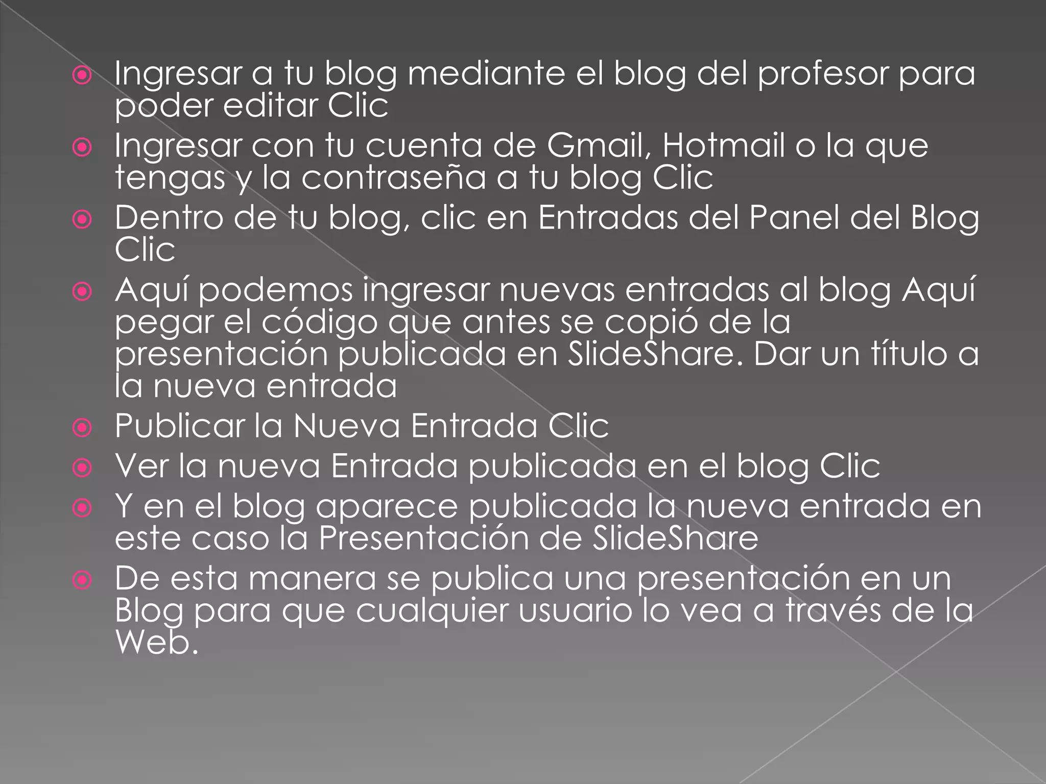 Ingresar a tu blog mediante el blog del profesor para poder editar Clic Ingresar con tu cuenta de Gmail, Hotmail o la que tengas y la contraseña a tu blog Clic Dentro de tu blog, clic en Entradas del Panel del Blog Clic Aquí podemos ingresar nuevas entradas al blog Aquí pegar el código que antes se copió de la presentación publicada en SlideShare. Dar un título a la nueva entrada Publicar la Nueva Entrada Clic Ver la nueva Entrada publicada en el blog Clic Y en el blog aparece publicada la nueva entrada en este caso la Presentación de SlideShareDe esta manera se publica una presentación en un Blog para que cualquier usuario lo vea a través de la Web. 