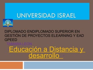 UNIVERSIDAD ISRAEL  DIPLOMADO ENDIPLOMADO SUPERIOR EN GESTIÓN DE PROYECTOS ELEARNING Y EAD GPEED TAMARA LEON “ Educación a Distancia y  desarrollo  “ 