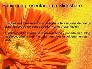 Subir una presentación a Slideshare Si subes una presentación a Slideshare te aseguras de que un gran número de personas puedan ver tu presentación. Además podrás compartir la presentación y ponerla en tu blog, facebook, página web,...o dejar que otros la coloquen en su sitio. 