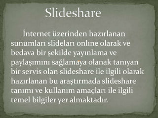 Slideshare       İnternet üzerinden hazırlanan sunumları slidelarıonlıne olarak ve bedava bir şekilde yayınlama ve paylaşımını sağlamaya olanak tanıyan bir servis olan slideshare ile ilgili olarak hazırlanan bu araştırmada slideshare tanımı ve kullanım amaçları ile ilgili temel bilgiler yer almaktadır. 