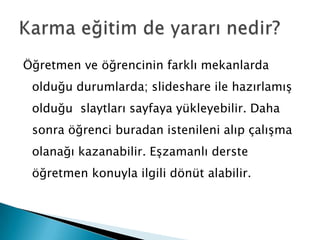 Öğretmen ve öğrencinin farklı mekanlarda olduğu durumlarda; slideshare ile hazırlamış olduğu  slaytları sayfaya yükleyebilir. Daha sonra öğrenci buradan istenileni alıp çalışma olanağı kazanabilir. Eşzamanlı derste öğretmen konuyla ilgili dönüt alabilir.  Karma eğitim de yararı nedir?