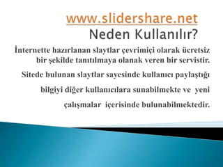 www.slidershare.netNeden Kullanılır?İnternette hazırlanan slaytlar çevrimiçi olarak ücretsiz bir şekilde tanıtılmaya olanak veren bir servistir.Sitede bulunan slaytlar sayesinde kullanıcı paylaştığı bilgiyi diğer kullanıcılara sunabilmekte ve  yeni çalışmalar  içerisinde bulunabilmektedir.