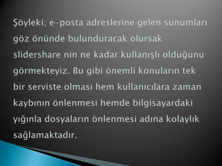 Şöyleki; e-posta adreslerine gelen sunumları göz önünde bulunduracak olursak slidersharenin ne kadar kullanışlı olduğunu görmekteyiz. Bu gibi önemli konuların tek bir serviste olması hem kullanıcılara zaman  kaybının önlenmesi hemde bilgisayardaki  yığınla dosyaların önlenmesi adına kolaylık sağlamaktadır.