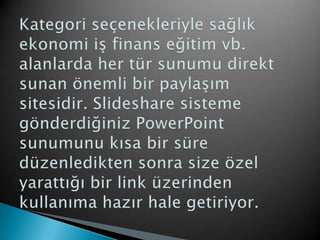 Kategori seçenekleriyle sağlık ekonomi iş finans eğitim vb. alanlarda her tür sunumu direkt sunan önemli bir paylaşım sitesidir. Slideshare sisteme gönderdiğiniz PowerPoint sunumunu kısa bir süre düzenledikten sonra size özel yarattığı bir link üzerinden kullanıma hazır hale getiriyor. 
